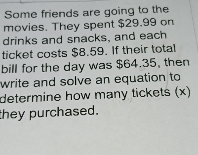 Some friends are going to the 
movies. They spent $29.99 on 
drinks and snacks, and each 
ticket costs $8.59. If their total 
bill for the day was $64.35, then 
write and solve an equation to 
determine how many tickets (x) 
they purchased.