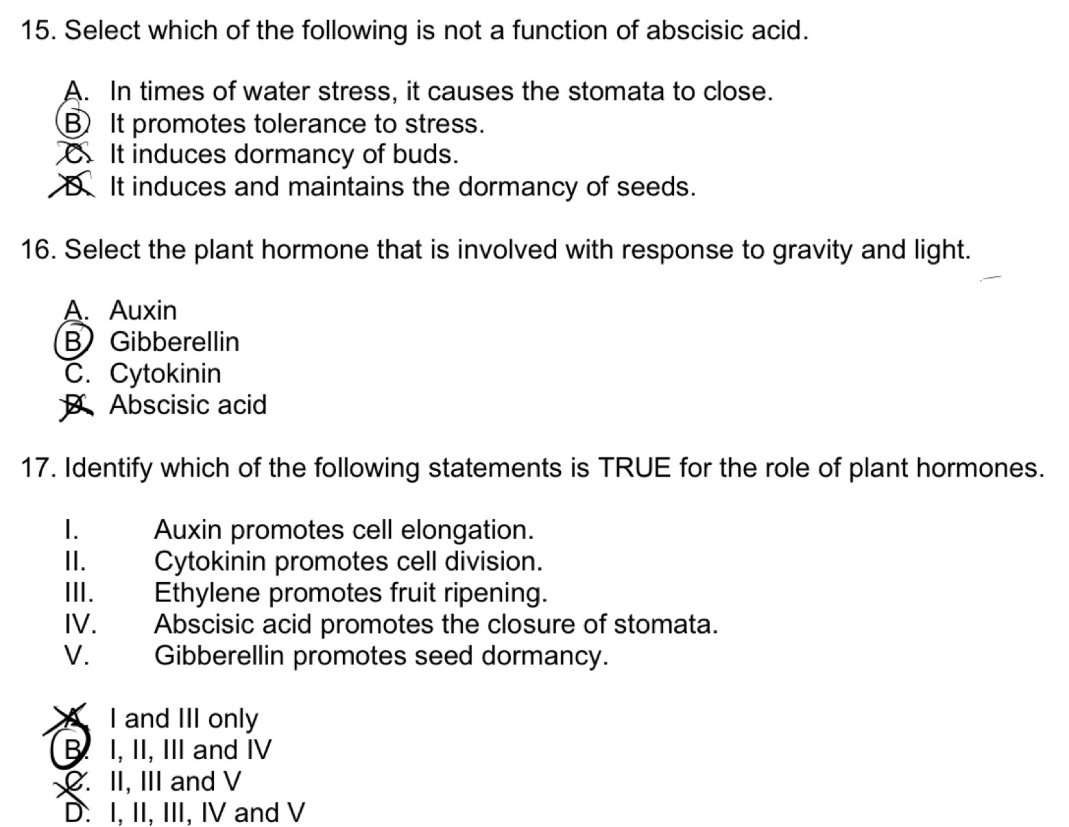 Select which of the following is not a function of abscisic acid.
A. In times of water stress, it causes the stomata to close.
⑧ It promotes tolerance to stress.
It induces dormancy of buds.
D. It induces and maintains the dormancy of seeds.
16. Select the plant hormone that is involved with response to gravity and light.
A. Auxin
B Gibberellin
C. Cytokinin
Abscisic acid
17. Identify which of the following statements is TRUE for the role of plant hormones.
1. Auxin promotes cell elongation.
II. . Cytokinin promotes cell division.
III. Ethylene promotes fruit ripening.
IV. Abscisic acid promotes the closure of stomata.
V. Gibberellin promotes seed dormancy.
I and III only
B. I, II, III and IV
C. II, III and V
D. I, II, III, IV and V