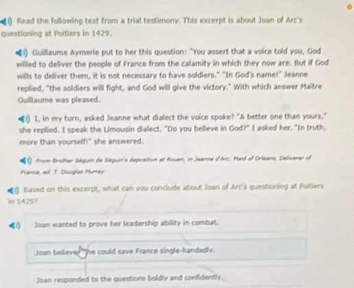 Read the following text from a trial testimony. This excerpt is about Joan of Arc's
questioning at Poitiers in 1429.
Guillaume Aymerie put to her this question: "You assert that a voice told you, God
willed to deliver the people of France from the calamity in which they now are. But if God
wills to deliver them, it is not necessary to have soldiers." "In God's name!" Jeanne
replied, "the soldiers will fight, and God will give the victory." With which answer Maître
Guillaume was pleased.
1) I, in my turn, asked Jeanne what dialect the voice spoke? "A better one than yours,"
she replied. I speak the Limousin dialect. "Do you believe in God?" I asked her. "In truth,
more than yourself!" she answered.
(1) From Brother Séguin de Séguin's deposition at Rouen, in Jeanne d'Arc. Maid of Orleans, Deliverer of
France, ed. T. Douglas Murray
1) Based on this excerpt, what can you conclude about Joan of Arc's questioning at Poitiers
in 1429?
(1) Joan wanted to prove her leadership ability in combat.
Joan believe The could save France single-handedly.
Joan responded to the questions boldly and confidently.