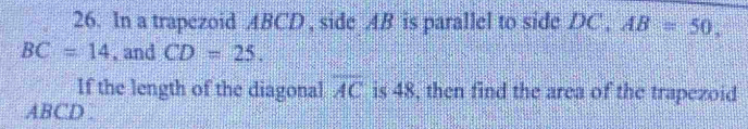 In a trapezoid ABCD , side AB is parallel to side DC , AB=50,
BC=14. and CD=25. 
If the length of the diagonal overline AC is 48, then find the area of the trapezoid
ABCD.