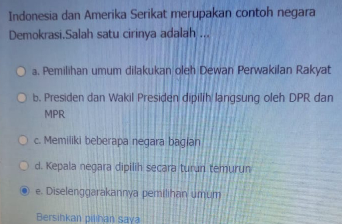 Indonesia dan Amerika Serikat merupakan contoh negara
Demokrasi.Salah satu cirinya adalah ...
a. Pemilihan umum dilakukan oleh Dewan Perwakilan Rakyat
b. Presiden dan Wakil Presiden dipilih langsung oleh DPR dan
MPR
c. Memiliki beberapa negara bagian
d. Kepala negara dipilih secara turun temurun
e. Diselenggarakannya pemilihan umum
Bersihkan pilihan saya