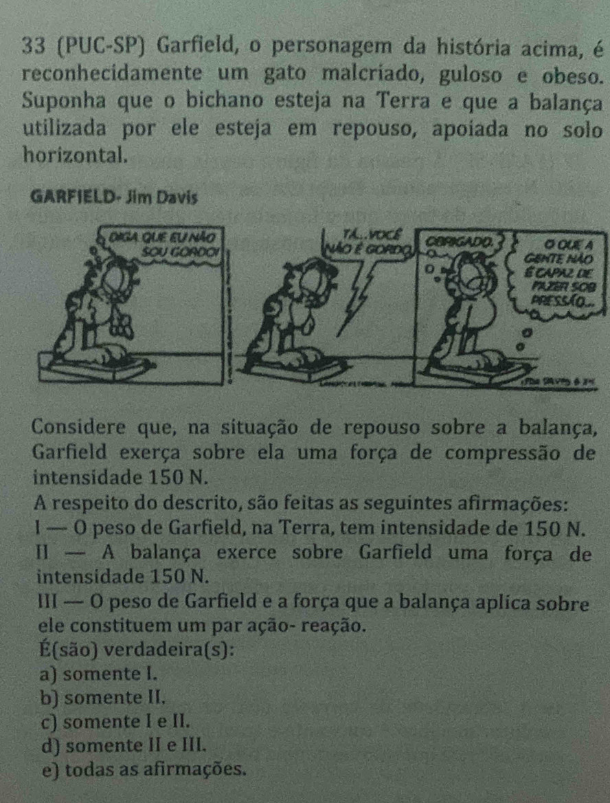 33 (PUC-SP) Garfield, o personagem da história acima, é
reconhecidamente um gato malcríado, guloso e obeso.
Suponha que o bichano esteja na Terra e que a balança
utilizada por ele esteja em repouso, apoíada no solo
horizontal.
GARFIELD- Jim Davis
Considere que, na situação de repouso sobre a balança,
Garfield exerça sobre ela uma força de compressão de
intensidade 150 N.
A respeito do descrito, são feitas as seguintes afirmações:
I — O peso de Garfield, na Terra, tem intensidade de 150 N.
II — A balança exerce sobre Garfield uma força de
intensidade 150 N.
III — O peso de Garfield e a força que a balança aplica sobre
ele constituem um par ação- reação.
É(são) verdadeira(s):
a) somente I.
b) somente II.
c) somente I e II.
d) somente II e III.
e) todas as afirmações.