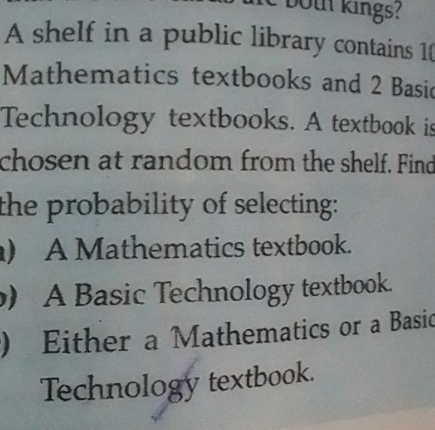 both kings?
A shelf in a public library contains 1 (
Mathematics textbooks and 2 Basic
Technology textbooks. A textbook is
chosen at random from the shelf. Find
the probability of selecting:
) A Mathematics textbook.
) A Basic Technology textbook.
) Either a Mathematics or a Basic
Technology textbook.