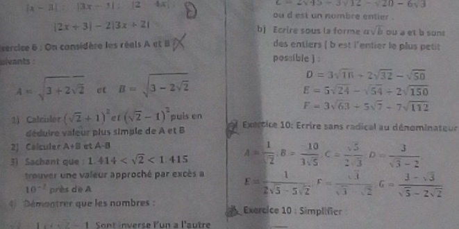 |x-3|:|3x-1| : |2 -2
c=2sqrt(45)-3sqrt(12)-sqrt(20)-6sqrt(3)
ou d est un nombre entier .
|2x+3|-2|3x+2| b) Ecrire sous la forme asqrt(b) ou a et b sunt 
xercice 6 : On considère les réals A et B des entiers ( b est l'entier le plus petit 
ulvants : 
possible ) :
A=sqrt(3+2sqrt 2) et B=sqrt(3-2sqrt 2)
D=3sqrt(18)+2sqrt(32)-sqrt(50)
E=5sqrt(24)-sqrt(54)+2sqrt(150)
F=3sqrt(63)+5sqrt(7)-7sqrt(112)
1) Calculer (sqrt(2)+1)^2 et (sqrt(2)-1)^2 puis en Exértice 10: Ecrire sans radical au dénominateur 
déduire valeur plus simple de A et B 
2) Calculer A+B et A-B
31 Sachant que : 1.414 <1.415 A= 1/sqrt(2) , B= (-10)/3sqrt(5) C= sqrt(5)/2sqrt(3) D= 3/sqrt(3)-2 
trouver une valeur approché par excès a E= 1/2sqrt(5)-5sqrt(2) , F= sqrt(3)/sqrt(3)-sqrt(2)  G= (3-sqrt(3))/sqrt(5)-2sqrt(2) 
10^(-2) près de A 
Démontrer que les nombres : Exercice 10 : Simplifier
1+2-1 Sont inverse Pun a l'autre