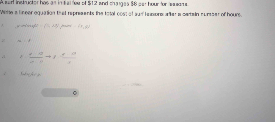 A surf instructor has an initial fee of $12 and charges $8 per hour for lessons. 
Write a linear equation that represents the total cost of surf lessons after a certain number of hours. 
1. y-intercept =(0,12) , point =(x,y)
2. m∠ S
3·  (y-12)/x-0 to 3·  (y-12)/x 
1 Solve for y :