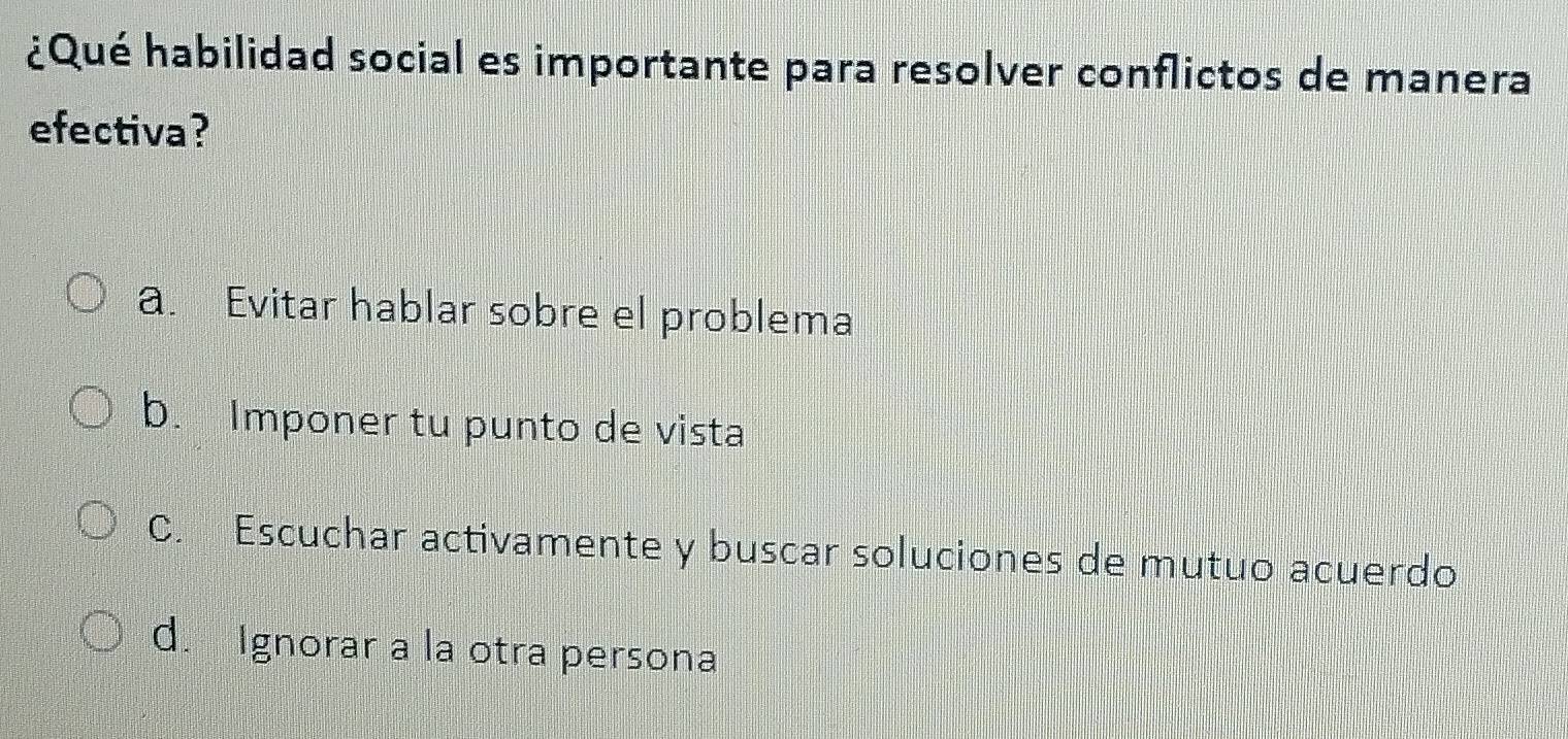 ¿Qué habilidad social es importante para resolver conflictos de manera
efectiva?
a. Evitar hablar sobre el problema
b. Imponer tu punto de vista
C. Escuchar activamente y buscar soluciones de mutuo acuerdo
d. Ignorar a la otra persona