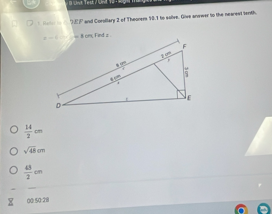 Unit Test / Unit 10 - Right Mängie
1. Refer to 2 DEF and Corollary 2 of Theorem 10.1 to solve, Give answer to the nearest tenth.
 14/2 cm
sqrt(48)cm
 48/2 cm
00:50:28