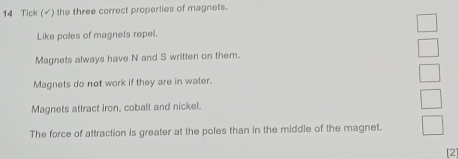 Tick (✓) the three correct properties of magnets.
Like poles of magnets repel.
Magnets always have N and S written on them.
Magnets do not work if they are in water.
Magnets attract iron, cobalt and nickel.
The force of attraction is greater at the poles than in the middle of the magnet.
[2]