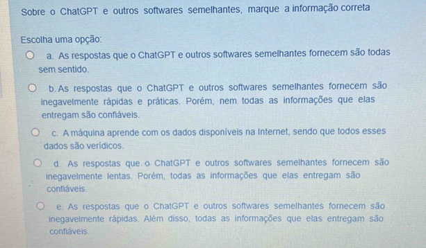 Sobre o ChatGPT e outros softwares semelhantes, marque a informação correta
Escolha uma opção:
a. As respostas que o ChatGPT e outros softwares semelhantes fornecem são todas
sem sentido.
b. As respostas que o ChatGPT e outros softwares semelhantes fornecem são
inegavelmente rápidas e práticas. Porém, nem todas as informações que elas
entregam são confiáveis.
c. A máquina aprende com os dados disponíveis na Internet, sendo que todos esses
dados são verídicos.
d. As respostas que o ChatGPT e outros softwares semelhantes fornecem são
inegavelmente lentas. Porém, todas as informações que elas entregam são
confiáveis.
e. As respostas que o ChatGPT e outros softwares semelhantes fornecem são
inegavelmente rápidas. Além disso, todas as informações que elas entregam são
confiáveis.