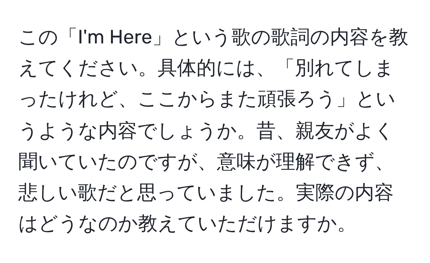 この「I'm Here」という歌の歌詞の内容を教えてください。具体的には、「別れてしまったけれど、ここからまた頑張ろう」というような内容でしょうか。昔、親友がよく聞いていたのですが、意味が理解できず、悲しい歌だと思っていました。実際の内容はどうなのか教えていただけますか。