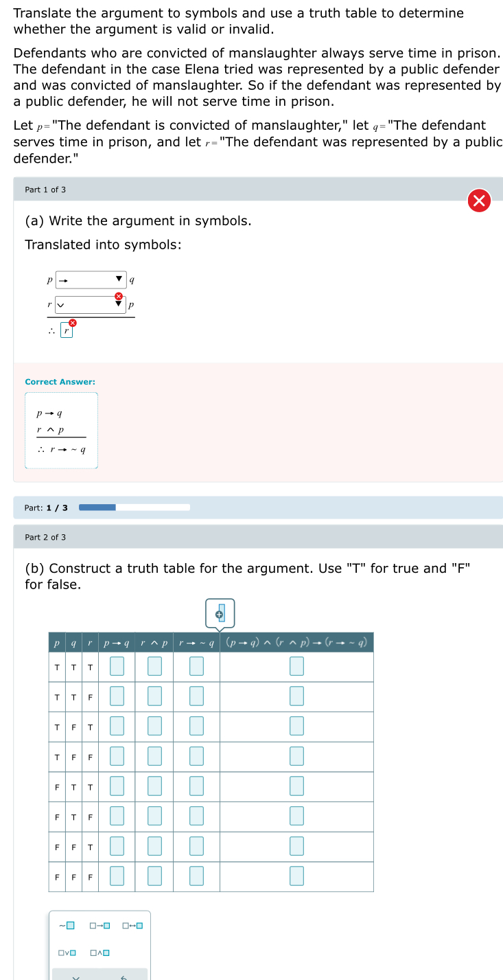 Translate the argument to symbols and use a truth table to determine
whether the argument is valid or invalid.
Defendants who are convicted of manslaughter always serve time in prison.
The defendant in the case Elena tried was represented by a public defender
and was convicted of manslaughter. So if the defendant was represented by
a public defender, he will not serve time in prison.
Letρ="The defendant is convicted of manslaughter," let ₄="The defendant
serves time in prison, and let₇="The defendant was represented by a public
defender."
Part 1 of 3
(a) Write the argument in symbols.
Translated into symbols:
p
q
p
∴
Correct Answer:
pto q
 rwedge p/∴ rto sim q 
Part: 1 / 3
Part 2 of 3
(b) Construct a truth table for the argument. Use "T" for true and "F"
for false.
~₹
vì □∧□