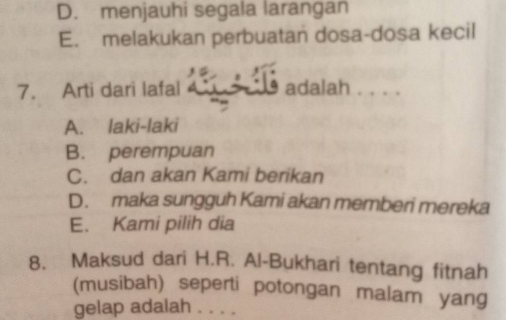 D. menjauhi segala larangan
E. melakukan perbuatan dosa-dosa kecil
7. Arti dari lafal _ ____ Is adalah . . .
A. laki-laki
B. perempuan
C. dan akan Kami berikan
D. maka sungguh Kami akan memberi mereka
E. Kami pilih dia
8. Maksud dari H.R. Al-Bukhari tentang fitnah
(musibah) seperti potongan malam yang
gelap adalah . . . .