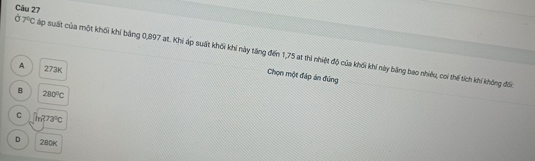 Ở 7^0C sáp suất của một khối khí bằng 0,897 at. Khi áp suất khối khí này tăng đến 1,75 at thì nhiệt độ của khối khí này bằng bao nhiêu, coi thế tích khí không đối
A 273K
Chọn một đáp án đúng
B 280°C
C m^273°C
D 280K