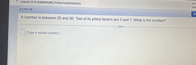 Lesson 3-2 HOMEWORK: Prime Factorization Dec 
3.2.PS-39 
Q 
A number is between 25 and 30. Two of its prime factors are 2 and 7. What is the number? 
(Type a whole number.)