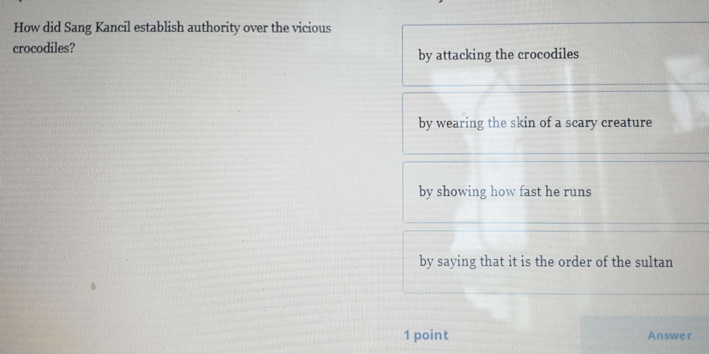 How did Sang Kancil establish authority over the vicious
crocodiles?
by attacking the crocodiles
by wearing the skin of a scary creature
by showing how fast he runs
by saying that it is the order of the sultan
1 point Answer