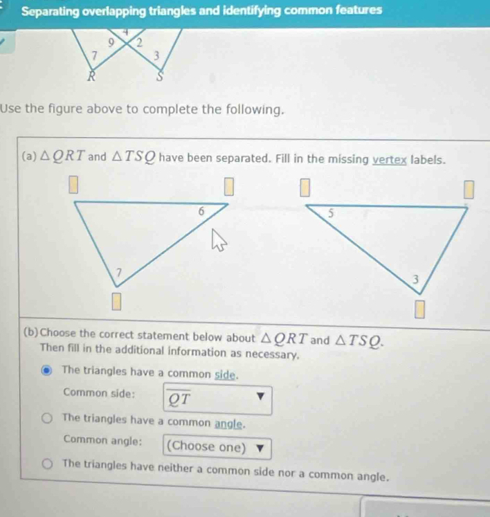 Separating overlapping triangles and identifying common features
4
9 2
7 3
R s
Use the figure above to complete the following.
(a) △ QRT and △ TSQ have been separated. Fill in the missing vertex labels.
(b)Choose the correct statement below about △ QRT and △ TSQ. 
Then fill in the additional information as necessary.
The triangles have a common side.
Common side: overline QT
The triangles have a common angle.
Common angle: (Choose one)
The triangles have neither a common side nor a common angle.