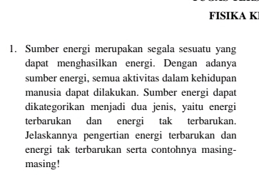 FISIKA K 
1. Sumber energi merupakan segala sesuatu yang 
dapat menghasilkan energi. Dengan adanya 
sumber energi, semua aktivitas dalam kehidupan 
manusia dapat dilakukan. Sumber energi dapat 
dikategorikan menjadi dua jenis, yaitu energi 
terbarukan dan energi tak terbarukan. 
Jelaskannya pengertian energi terbarukan dan 
energi tak terbarukan serta contohnya masing- 
masing!