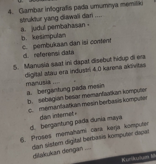 Gambar infografis pada umumnya memiliki
struktur yang diawali dari ....
a. judul pembahasan
b. kesimpulan
c. pembukaan dan isi content
d. referensi data
5. Manusia saat ini dapat disebut hidup di era
digital atau era industri 4.0 karena aktivitas
manusia ....
a. bergantung pada mesin
b. sebagian besar memanfaatkan komputer
c. memanfaatkan mesin berbasis komputer
dan internet
d. bergantung pada dunia maya
6. Proses memahami cara kerja komputer
dan sistem digital berbasis komputer dapat
dilakukan dengan ....
ri ul u m