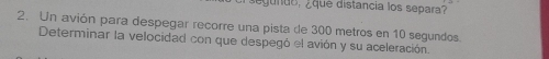 egundo, ¿que distancia los separa? 
2. Un avión para despegar recorre una pista de 300 metros en 10 segundos. 
Determinar la velocidad con que despegó el avión y su aceleración.