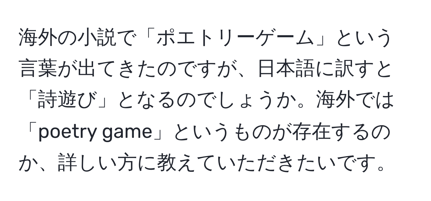 海外の小説で「ポエトリーゲーム」という言葉が出てきたのですが、日本語に訳すと「詩遊び」となるのでしょうか。海外では「poetry game」というものが存在するのか、詳しい方に教えていただきたいです。