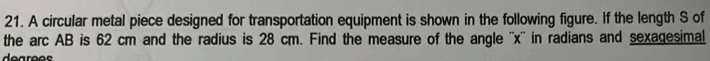 A circular metal piece designed for transportation equipment is shown in the following figure. If the length S of 
the arc AB is 62 cm and the radius is 28 cm. Find the measure of the angle '' x '' in radians and sexagesimal 
degrees
