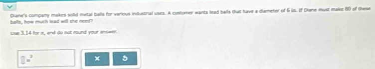 Diane's company makes solid metal balls for various industrial uses. A customer wants lead balls that have a diameter of 6 in. If Diane must make 8 of these 
balls, how much lead will she need? 
Use 3.14 for a, and do not round your answer. 
□ □ u^2 
x 5