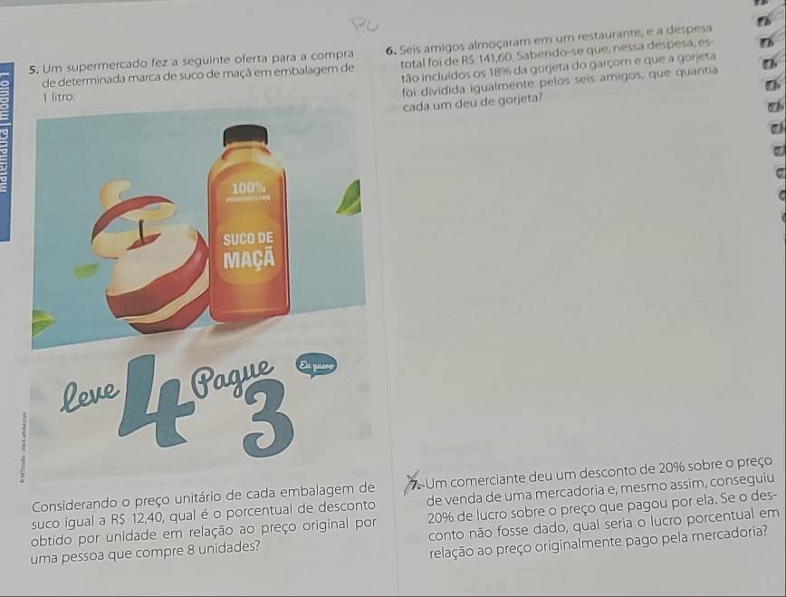 Um supermercado fez a seguinte oferta para a compra 6. Seis amigos almoçaram em um restaurante, e a despesa 
de determinada marca de suco de maçã em embalagem de total foi de R$ 141,60. Sabendo-se que, nessa despesa, es- 
tão incluídos os 18% da gorjeta do garçom e que a gorjeta 
o: 
foi dividida iqualmente pelos seis amigos, que quantia 
cada um deu de gorjeta? 
Considerando o preço unitário de cada embalagem de 7 Um comerciante deu um desconto de 20% sobre o preço 
suco igual a R$ 12,40, qual é o porcentual de desconto de venda de uma mercadoria e, mesmo assim, conseguiu 
obtido por unidade em relação ao preço original por 20% de lucro sobre o preço que pagou por ela. Se o des- 
uma pessoa que compre 8 unidades? conto não fosse dado, qual seria o lucro porcentual em 
relação ao preço originalmente pago pela mercadoria?