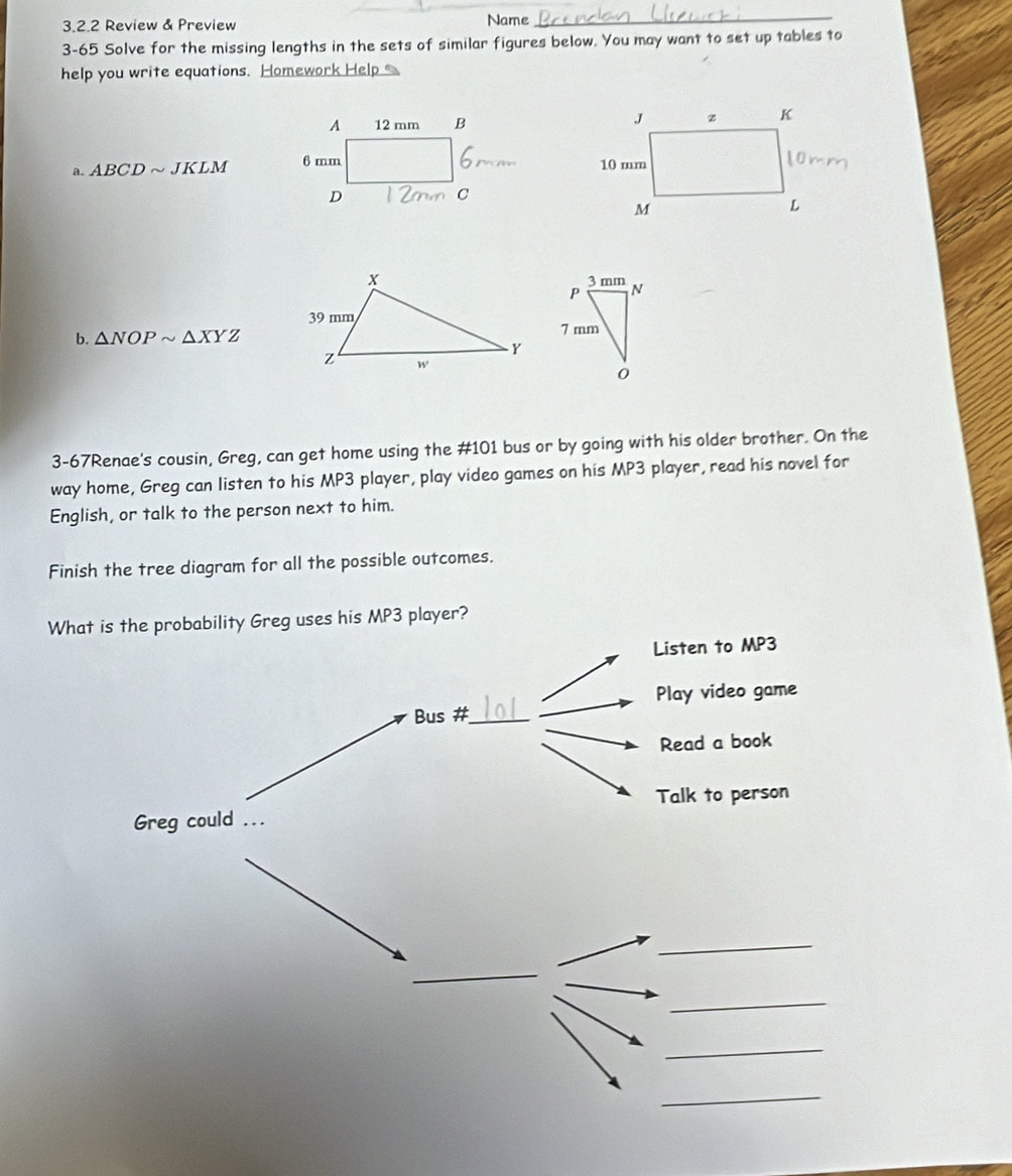 Review & Preview Name_ 
3-65 Solve for the missing lengths in the sets of similar figures below. You may want to set up tables to 
help you write equations. Homework Help 
a. ABCDsim JKLM
b. △ NOPsim △ XYZ
3-67Renae's cousin, Greg, can get home using the # 101 bus or by going with his older brother. On the 
way home, Greg can listen to his MP3 player, play video games on his MP3 player, read his novel for 
English, or talk to the person next to him. 
Finish the tree diagram for all the possible outcomes. 
What is the probability Greg uses his MP3 player? 
Listen to MP3 
Play video game 
Bus #_ 
Read a book 
Greg could ... Talk to person 
_ 
_ 
_ 
_ 
_