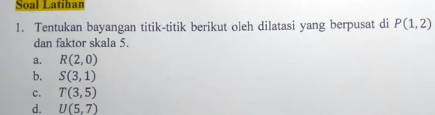 Soal Latihan 
1. Tentukan bayangan titik-titik berikut oleh dilatasi yang berpusat di P(1,2)
dan faktor skala 5. 
a. R(2,0)
b. S(3,1)
c. T(3,5)
d. U(5,7)