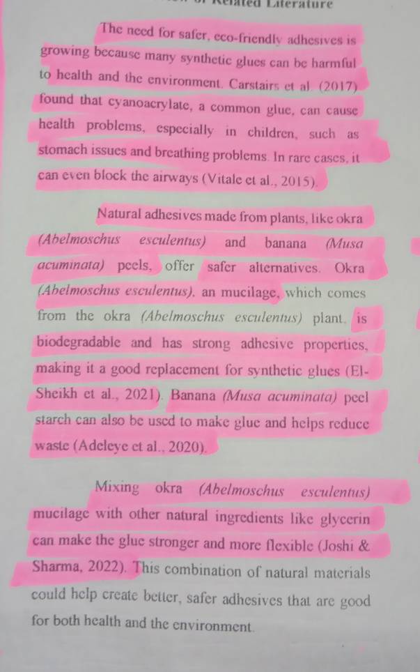 élated Laterature 
The need for safer, eco-friendly adhesives is 
growing because many synthetic glues can be harmful 
to health and the environment. Carstairs et al. (2017) 
found that cyanoacrylate, a common glue, can cause 
health problems, especially in children, such as 
stomach issues and breathing problems. In rare cases, it 
can even block the airways (Vitale et al., 2015). 
Natural adhesives made from plants, like okra 
(Abelmoschus esculentus) and banana (Musa 
acuminata) peels, offer safer alternatives. Okra 
(Abelmoschus esculentus), an mucilage, which comes 
from the okra (Abelmoschus esculentus) plant. is 
biodegradable and has strong adhesive properties. 
making it a good replacement for synthetic glues (El- 
Sheikh et al., 2021). Banana (Musa acuminata) peel 
starch can also be used to make glue and helps reduce 
waste (Adeleye et al., 2020). 
Mixing okra (Abelmoschus esculentus) 
mucilage with other natural ingredients like glycerin 
can make the glue stronger and more flexible (Joshi & 
Sharma, 2022). This combination of natural materials 
could help create better, safer adhesives that are good 
for both health and the environment.