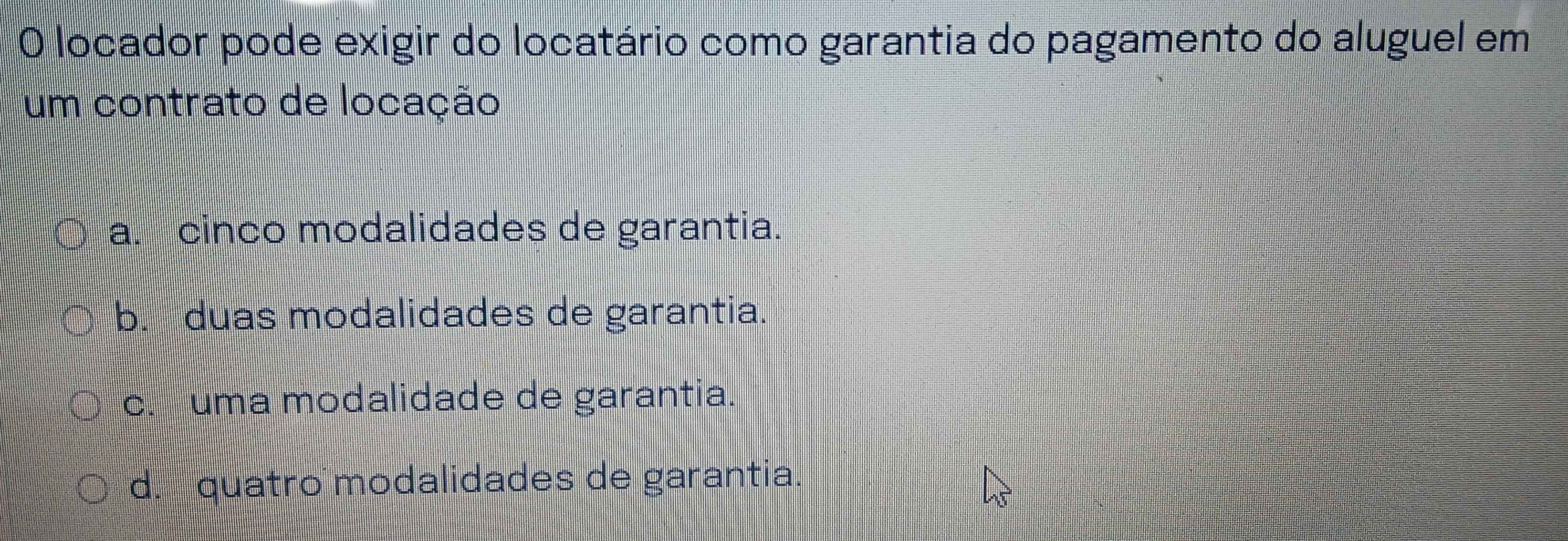 locador pode exigir do locatário como garantia do pagamento do aluguel em
um contrato de locação
a. cinco modalidades de garantia.
b. duas modalidades de garantia.
c. uma modalidade de garantia.
d. quatro modalidades de garantia.