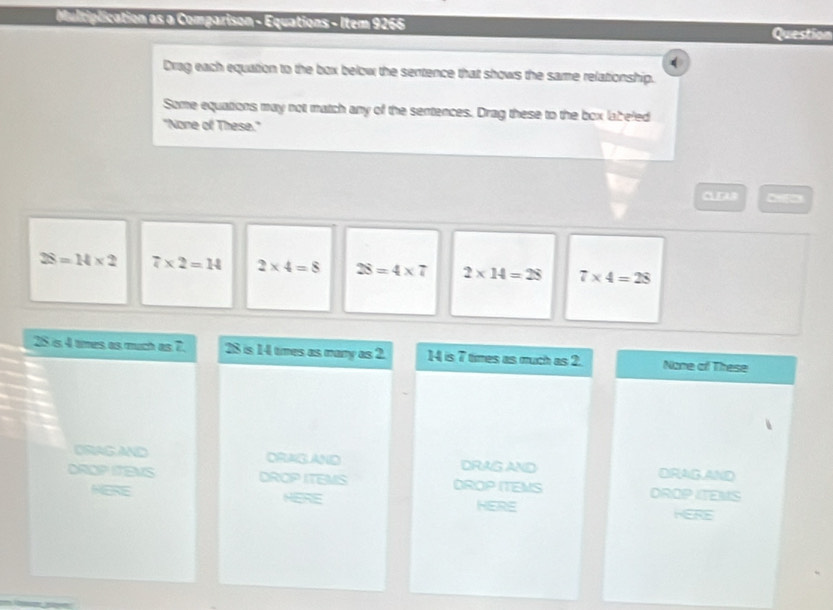 Multiplication as a Comparison - Equations - Item 9266
Question
Drag each equation to the box below the sentence that shows the same relationship.
Some equations may not match any of the sentences. Drag these to the box labeled
"None of These."
C
28=14* 2 7* 2=H 2* 4=8 28=4* 7 2* 14=28 7* 4=28
25 is 4 times as much as 7 28 is 14 times as many as 2. 14 is 7 times as much as 2. Nome of These
DRAG AND DRAGAND DRAG AND DRAG,AND
DROP ITENS DROP ITEMS DROP ITEMS DROP ITEMS
MERE HERE HERE KERE