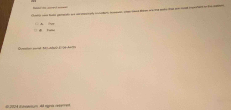 226
Select the correct answer
Quality sere tasks generally are not medically important; however, often times these are the tasks that are most important to the patient,
A. True
B. False
Question serial: MC-AB22-E104-A4D5
@ 2024 Edmentum. All rights reserved.
