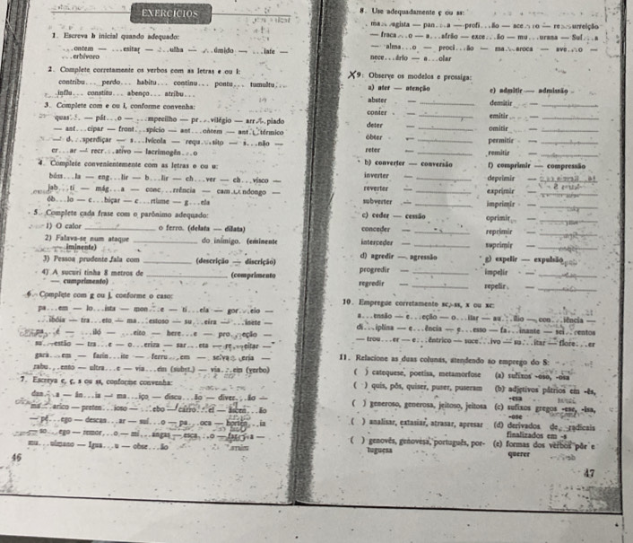 EXERCICIOS 8. Use adequadamente çou s
ma vagista — pan.;a —profião — ace∴1o — reurrelção
1. Escreva b inicial quando adequado: — fraca….o — a...afrio — exce...ão — mu...urana — Sul...a
. . . erbivoro ...ontem — ...esitar — .: ..ulha — ..úmido — ... iate — nece. ..drio — a . ..olar —∵alma...o — proci...ão — ma∴aroca — ave.∴o —
2. Complete corretamente os verbos com as letras e ou I: 9: Observe os modelos e prossiga:
contribu... perdo... habitu... continu... pontu... tumultu.... a) ater — atenção
influ... constitu... abenço... atribu... abster - c) admitir  — admissão  
3. Complete com e ou I, conforme convenha: conter  — _demitir_
quas — pát...o — ...mpecilho — pr...vilégio — arr∴.piado deter __omitir emitir__
— ant...cipar — front...spicio — ant...ontem— ant  termico obter . ,
— d...sperdiçar — s...Ivícola — requ.∵sito — i...não — _permitir_
er ... ar — recr .. .ativo — lacrimogên .. .o b) converter — converisão reter
remitär
_
4. Complete convenientemente com as letras o ou u: inverter       _deprimir f) comprimir — compressão
buss...la -- eng...lir -__ b...lir ___ ch...ver -__ ch...visco —
ab...ti— mág...a — conc...rrência — cam.ndongo — subverter  -- reverter -- __exprimir_
_
6b...lo — c...hi;ar — c...rtisme — g...ela impeimir  —_
5. Complete cada frase com o parônimo adequado: c) ceder — cessão oprimit, ._
1) O calor _o ferro. (delata — dilata) conceder —
2) Falava-se num ataque _reprimir_
iminente) _do inímigo. (emimente interceder _suprimir __
3) Pessoa prudente fala com _(descrição — discrição) c) agredir —. agressão g) expelir — expulsão
4) A sucuri tinha 8 metros de _(comprimento regredir progredir  __ _impelir_
— cumprimento) repelir  -__
. Complete com g ou J, conforme o caso: 10. Empregue corretamento sc,-ss, x ou xc:
pa...em — lo...ista — mon..e — ti...ela — gor...eio — a...ensão — e...eção — o...itar — au.:.iio —con...iência_
..ibóia — tra...eto— ma..estoso — su...eira — ...inete — di...iplina — e...ência — e...esso — fa...inante — sei..centos
6 — ...ilo — ...eito — here...e — pro...eção — — trou ...er — e..;entrico — soce...ivo — su . ..itar — flore; ..er
su..estão — tra...e — o...eriza — sar..eta — rc,→eitar —
gara  . em — farin . . . ite — . ferru . em — . selva ⑧ eria — 11. Relacione as duas colunas, atendendo ão emprego do S:
zabu.,.ento — ultra...e — via...em (subyt.) — via.∴eim (yerbo) ( ) catequese, poetisa, metamorfose (a) sufixos -os0, -osa
(
7. Escreya e, ç, s ou ss, conforine convenha: ) quis, pðs, quiser, puser, puseram (b) adjgtivos pâtrios cm -ês, ·03 .
dan.; .a — An...ia — ma...iço — discu...ão — diver.;.ão — ( )generoso, generosa, jeitoso, jeitosa (c) sufixos gregos -ese, -isa,
ma . arico — pretm . . . ioso — . . ebo —  carro . .  ef — ascen . . . ão ) analisar, extasiar, atrasar, apresar (d) derivados de radicais
— pe...ego — descan...ar — suí...o — pa...oca — horton...ia ( finalizados em -s
— so . . . ego - remor, ..o — mi . .. angas — esca. ..o — far. y a — r ) genovês, genovèsa, português, por- (e) formas dos verbos pār´e
mu. . .uimano — Igua…..u — obse . ..ão     luguesa querer
46
47