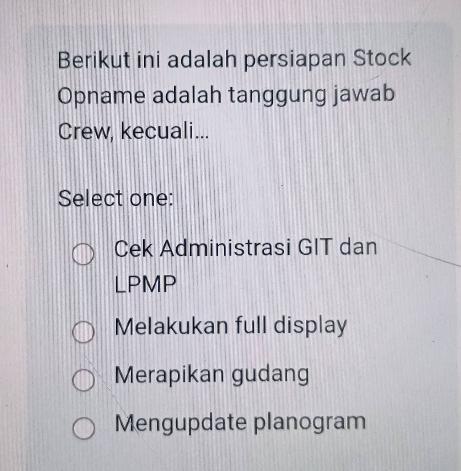 Berikut ini adalah persiapan Stock
Opname adalah tanggung jawab
Crew, kecuali...
Select one:
Cek Administrasi GIT dan
LPMP
Melakukan full display
Merapikan gudang
Mengupdate planogram