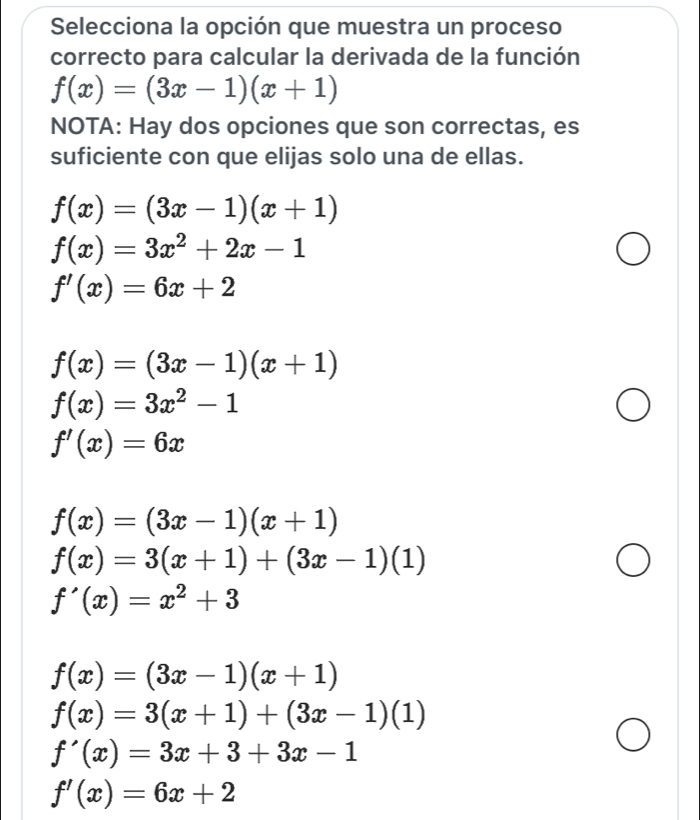 Selecciona la opción que muestra un proceso
correcto para calcular la derivada de la función
f(x)=(3x-1)(x+1)
NOTA: Hay dos opciones que son correctas, es
suficiente con que elijas solo una de ellas.
f(x)=(3x-1)(x+1)
f(x)=3x^2+2x-1
f'(x)=6x+2
f(x)=(3x-1)(x+1)
f(x)=3x^2-1
f'(x)=6x
f(x)=(3x-1)(x+1)
f(x)=3(x+1)+(3x-1)(1)
f'(x)=x^2+3
f(x)=(3x-1)(x+1)
f(x)=3(x+1)+(3x-1)(1)
f'(x)=3x+3+3x-1
f'(x)=6x+2