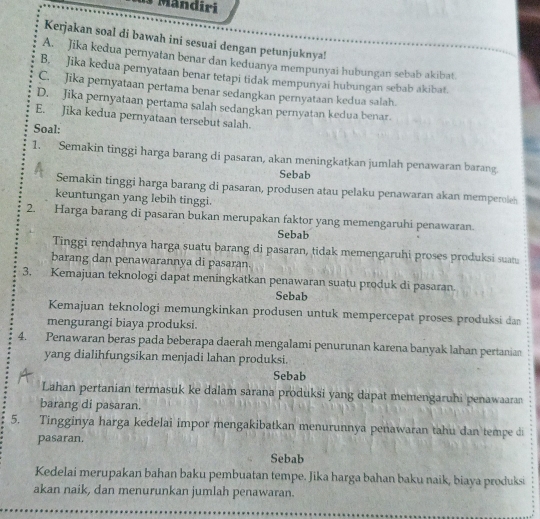 Mändiri
Kerjakan soal di bawah ini sesuai dengan petunjuknya!
A. Jika kedua pernyatan benar dan keduanya mempunyai hubungan sebab akibat
B. Jika kedua pernyataan benar tetapi tidak mempunyai hubungan sebab akibat.
C. Jika pernyataan pertama benar sedangkan pernyataan kedua salah.
D. Jika pernyataan pertama salah sedangkan pernyatan kedua benar.
E. Jika kedua pernyataan tersebut salah.
Soal:
1. Semakin tinggi harga barang di pasaran, akan meningkatkan jumlah penawaran barang
Sebab
Semakin tinggi harga barang di pasaran, produsen atau pelaku penawaran akan memperoleh
keuntungan yang lebih tinggi.
2. Harga barang di pasaran bukan merupakan faktor yang memengaruhi penawaran.
Sebab
Tinggi rendahnya harga suatu barang di pasaran, tidak memengaruhi proses produksi suat
barang dan penawarannya di pasaran.
3. Kemajuan teknologi dapat meningkatkan penawaran suatu produk di pasaran.
Sebab
Kemajuan teknologi memungkinkan produsen untuk mempercepat proses produksi dan
mengurangi biaya produksi.
4. Penawaran beras pada beberapa daerah mengalami penurunan karena banyak lahan pertanian
yang dialihfungsikan menjadi lahan produksi.
Sebab
Lahan pertanian termasuk ke dalam sarana produksi yang dapat memengaruhi penawaaran
barang di pasaran.
5. Tingginya harga kedelai impor mengakibatkan menurunnya penawaran tahu dan tempe di
pasaran.
Sebab
Kedelai merupakan bahan baku pembuatan tempe. Jika harga bahan baku naik, biaya produksi
akan naik, dan menurunkan jumlah penawaran.