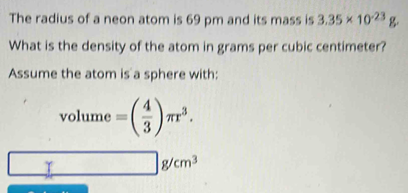 The radius of a neon atom is 69 pm and its mass is 3.35* 10^(-23)g
What is the density of the atom in grams per cubic centimeter? 
Assume the atom is a sphere with: 
□  
vo i ume =( 4/3 )π r^3. 
□  □ g/cm^3
T