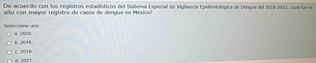 De acuerdo con los registros estadísticos del Sistema Especial de Vigilancia Epidemiológica de Dengue del 2018-2023, ¿cuál fue el
año con mayor registro de casos de dengue en México?
Seleccione una:
a. 2020.
b. 2018.
c. 2019.
d. 2021.