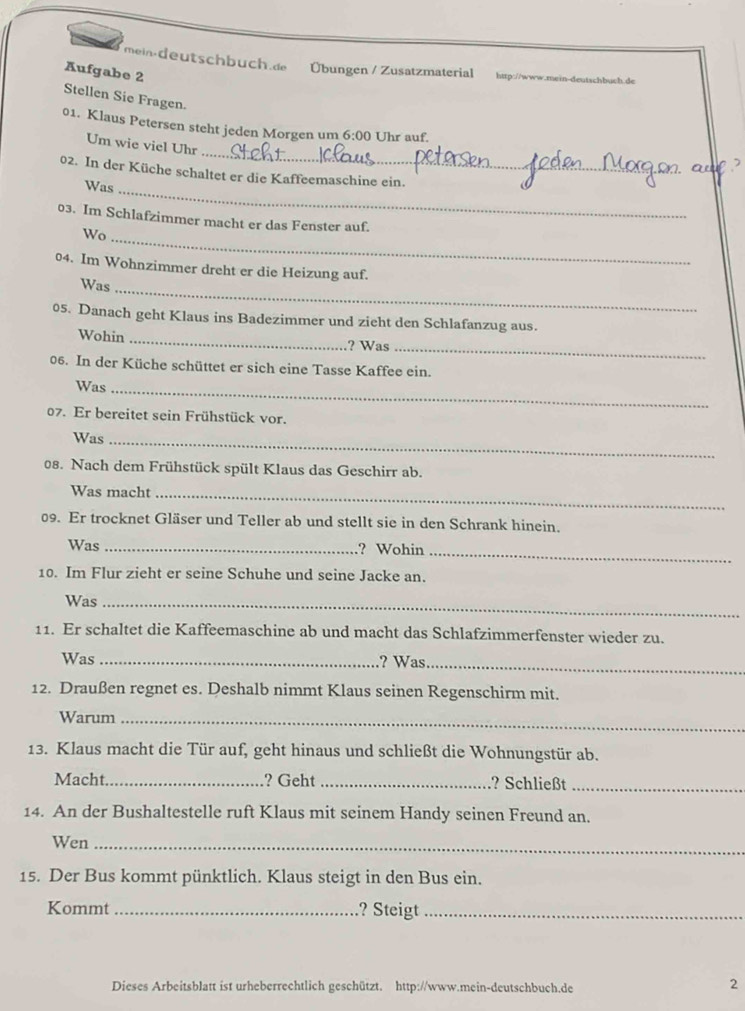 mein-deutschbuch.de Übungen / Zusatzmaterial http://www.mein-deutschbuch.de 
Aufgabe 2 
Stellen Sie Fragen. 
01. Klaus Petersen steht jeden Morgen um 6:00 Uhr auf. 
_ 
Um wie viel Uhr 
02. In der Küche schaltet er die Kaffeemaschine ein. 
Was_ 
_ 
03. Im Schlafzimmer macht er das Fenster auf. 
Wo 
04. Im Wohnzimmer dreht er die Heizung auf. 
Was_ 
05. Danach geht Klaus ins Badezimmer und zieht den Schlafanzug aus. 
_ 
Wohin _? Was 
06. In der Küche schüttet er sich eine Tasse Kaffee ein. 
Was_ 
07. Er bereitet sein Frühstück vor. 
Was_ 
08. Nach dem Frühstück spült Klaus das Geschirr ab. 
Was macht_ 
09. Er trocknet Gläser und Teller ab und stellt sie in den Schrank hinein. 
Was _? Wohin_ 
10. Im Flur zieht er seine Schuhe und seine Jacke an. 
Was_ 
11. Er schaltet die Kaffeemaschine ab und macht das Schlafzimmerfenster wieder zu. 
Was _? Was_ 
12. Draußen regnet es. Deshalb nimmt Klaus seinen Regenschirm mit. 
Warum_ 
13. Klaus macht die Tür auf, geht hinaus und schließt die Wohnungstür ab. 
Macht_ ? Geht _? Schließt_ 
14. An der Bushaltestelle ruft Klaus mit seinem Handy seinen Freund an. 
Wen_ 
15. Der Bus kommt pünktlich. Klaus steigt in den Bus ein. 
Kommt _? Steigt_ 
Dieses Arbeitsblatt ist urheberrechtlich geschützt. http://www.mein-deutschbuch.de 
2