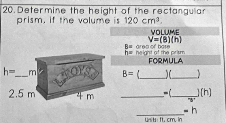 Determine the height of the rectangular
prism, if the volume is 120cm^3.
VOLUME
V=(B)(h)
B= area of base
h= height of the prism
FORMULA
B=
_(_
=( _)(h)
B
_ =h
Units: ft, cm, in