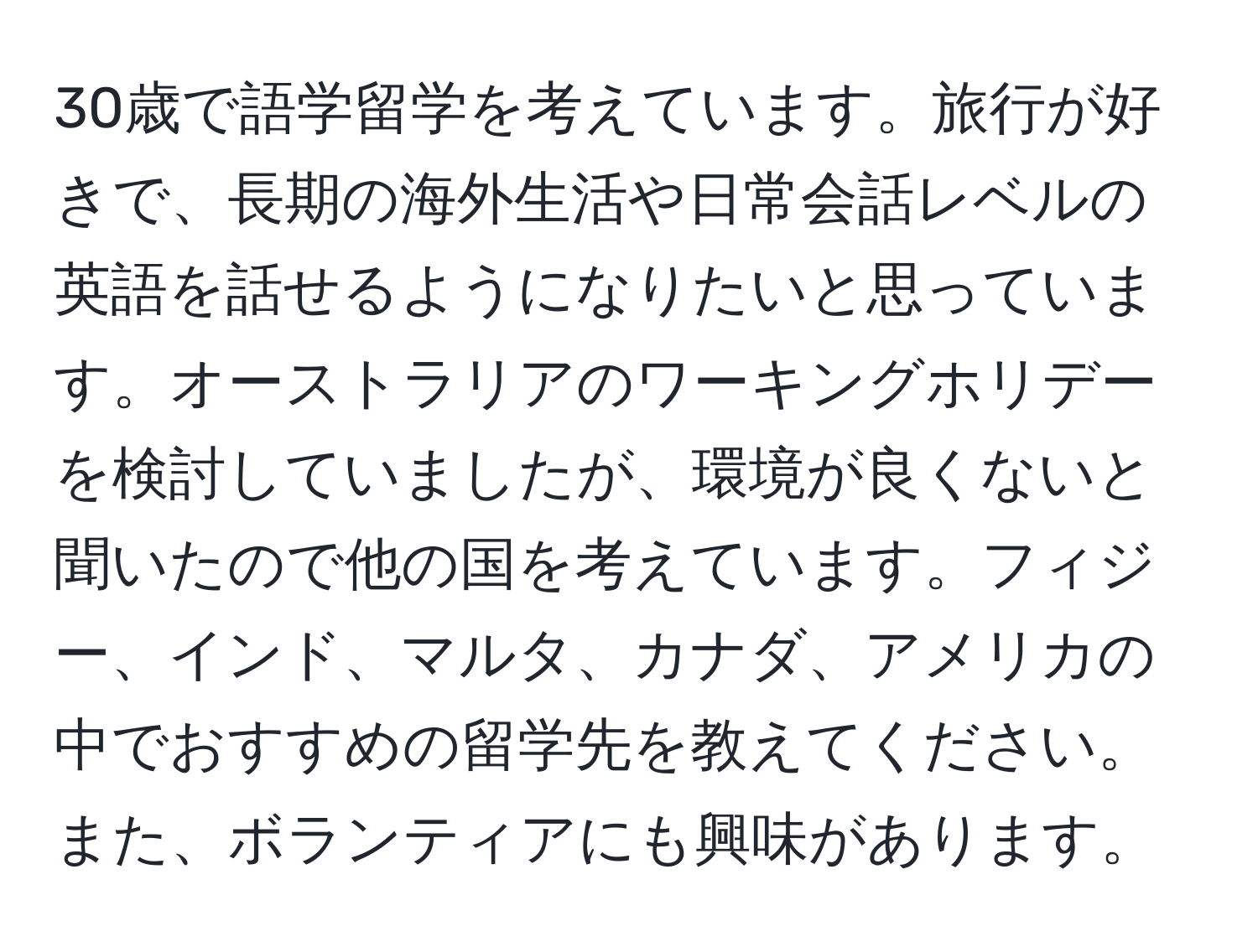 30歳で語学留学を考えています。旅行が好きで、長期の海外生活や日常会話レベルの英語を話せるようになりたいと思っています。オーストラリアのワーキングホリデーを検討していましたが、環境が良くないと聞いたので他の国を考えています。フィジー、インド、マルタ、カナダ、アメリカの中でおすすめの留学先を教えてください。また、ボランティアにも興味があります。