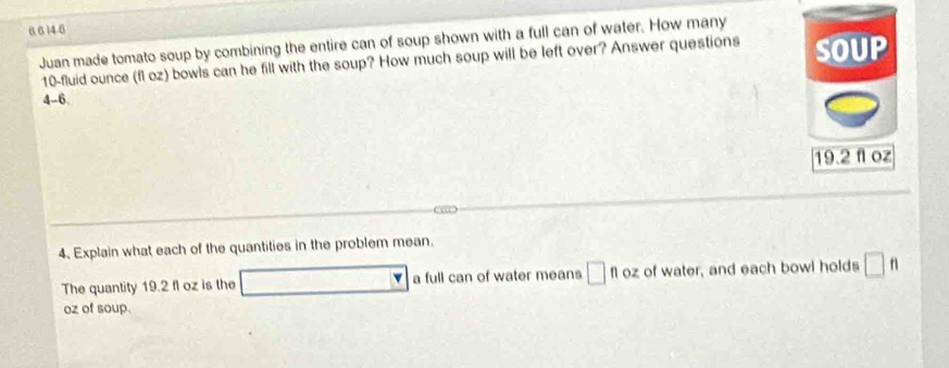 6 6 14.6 
Juan made tomato soup by combining the entire can of soup shown with a full can of water. How many
10-fluid ounce (fl oz) bowls can he fill with the soup? How much soup will be left over? Answer questions SOUP
4-6
19.2 fl oz
i 
4、 Explain what each of the quantities in the problem mean. 
The quantity 19.2 fl oz is the □ a full can of water means □ floz of water, and each bowl holds □ ft
oz of soup.