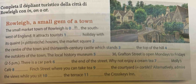 Completa il dépliant turistico della città di 
Rowleigh con in, on o at. 
Rowleigh, a small gem of a town 
The small market town of Rowleigh is 0 _in_ the south- 
west of England. It attracts tourists 1 _holiday with 
its quaint (= pittoresche) houses, the market square 2_ 
the centre of the town and thirteenth-century castle which stands 3 _the top of the hill 4 _ 
the outskirts of the town. The local history museum 5 _ 36, Grafton Street is open Mondays to Fridays 
(2-5 p.m.). There is a car park 6 _the end of the street. Why not enjoy a cream tea 7 _Molly's 
Café 8_ Finch Street where you can take tea 9_ the courtyard (= cortile)? Alternatively, admire 
the views while you sit 10 _ the terrace 11 _the Crosskeys Inn.