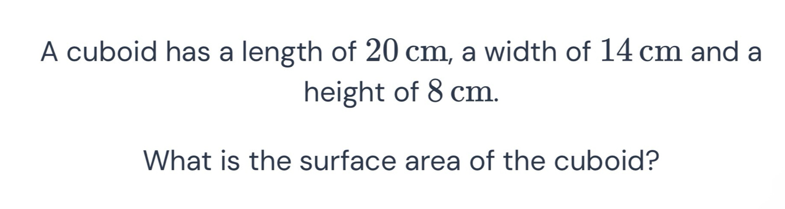 A cuboid has a length of 20 cm, a width of 14 cm and a 
height of 8 cm. 
What is the surface area of the cuboid?