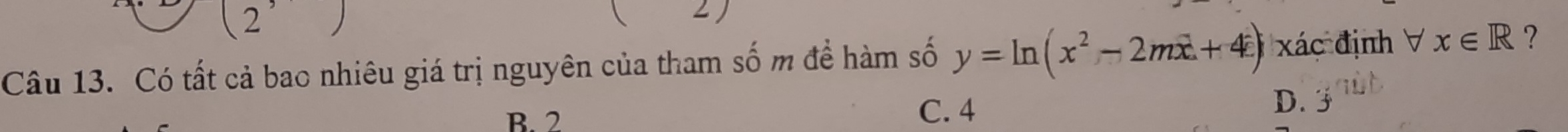 Có tất cả bao nhiêu giá trị nguyên của tham số m để hàm số y=ln (x^2-2mx+4) xác định V x∈ R ?
B. 2
C. 4
D. 3