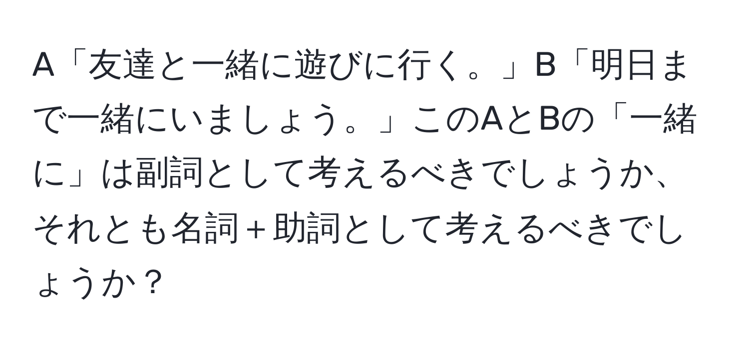 A「友達と一緒に遊びに行く。」B「明日まで一緒にいましょう。」このAとBの「一緒に」は副詞として考えるべきでしょうか、それとも名詞＋助詞として考えるべきでしょうか？