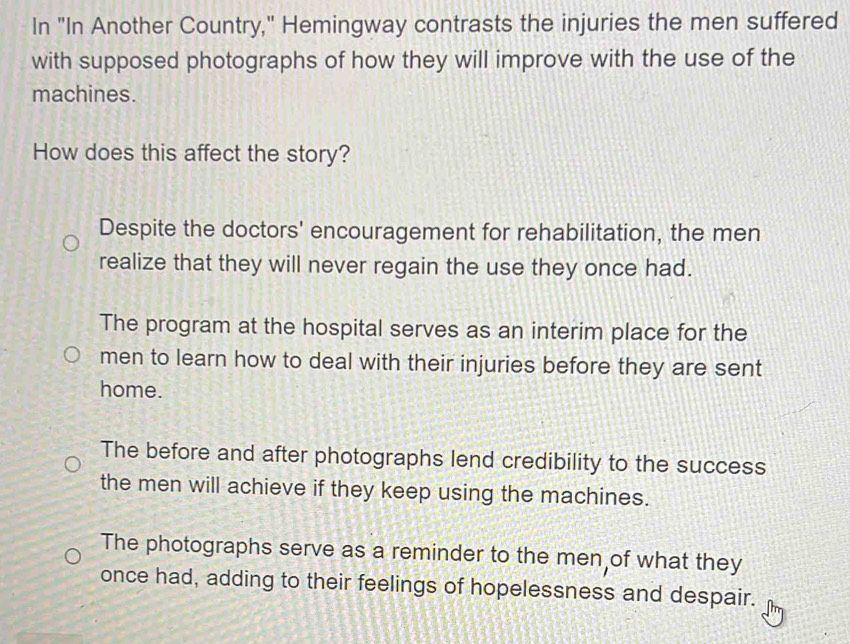 In "In Another Country," Hemingway contrasts the injuries the men suffered
with supposed photographs of how they will improve with the use of the
machines.
How does this affect the story?
Despite the doctors' encouragement for rehabilitation, the men
realize that they will never regain the use they once had.
The program at the hospital serves as an interim place for the
men to learn how to deal with their injuries before they are sent
home.
The before and after photographs lend credibility to the success
the men will achieve if they keep using the machines.
The photographs serve as a reminder to the men of what they
once had, adding to their feelings of hopelessness and despair.