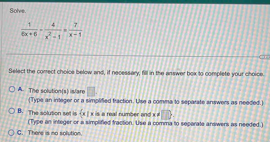 Solve.
 1/6x+6 - 4/x^2-1 = 7/x-1 
Select the correct choice below and, if necessary, fill in the answer box to complete your choice.
A. The solution(s) is/are □. 
(Type an integer or a simplified fraction. Use a comma to separate answers as needed.)
B. The solution set is  x|x is a real number and x!= □ . 
(Type an integer or a simplified fraction. Use a comma to separate answers as needed.)
C. There is no solution.