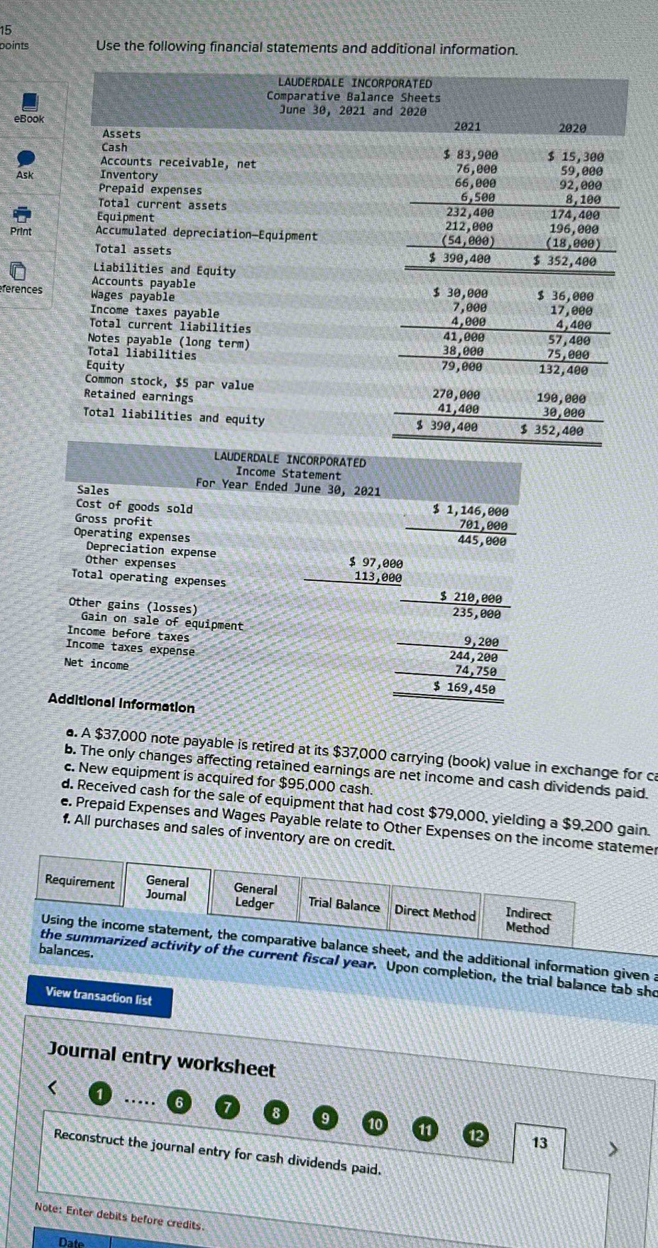 Use the following financial statements and additional information.
Ask
Print
férences
LAUDERDALE INCORPORATED
Income Statement
Sales
For Year Ended June 30, 2021
Cost of goods sold
Gross profit
Operating expenses
beginarrayr $1,146,808 791,808 445,888endarray
Depreciation expense
Other expenses
Total operating expenses
Gain on sale of equipment beginarrayr 1.12m-1 -12 hline -1.25 hline 3= (-2 -25m)/-5m endarray
Other gains (losses)
Income before taxes
Income taxes expense
Net income
Additional Information
. A $37,000 note payable is retired at its $37,000 carrying (book) value in exchange for ca
b. The only changes affecting retained earnings are net income and cash dividends paid.
c. New equipment is acquired for $95,000 cash.
d. Received cash for the sale of equipment that had cost $79,000, yielding a $9,200 gain.
e. Prepaid Expenses and Wages Payable relate to Other Expenses on the income statemr
f. All purchases and sales of inventory are on credit.
and the additional information given a
es.
current fiscal year. Upon completion, the trial balance tab sho
View transaction list
Journal entry worksheet
.....
12 13 >
Reconstruct the journal entry for cash dividends paid.
Note: Enter debits before credits.
Date